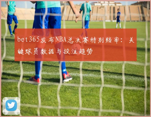 bet365发布NBA总决赛特别赔率:关键球员数据与投注趋势