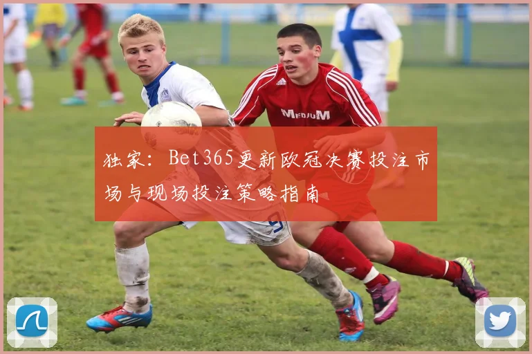 独家：Bet365更新欧冠决赛投注市场与现场投注策略指南