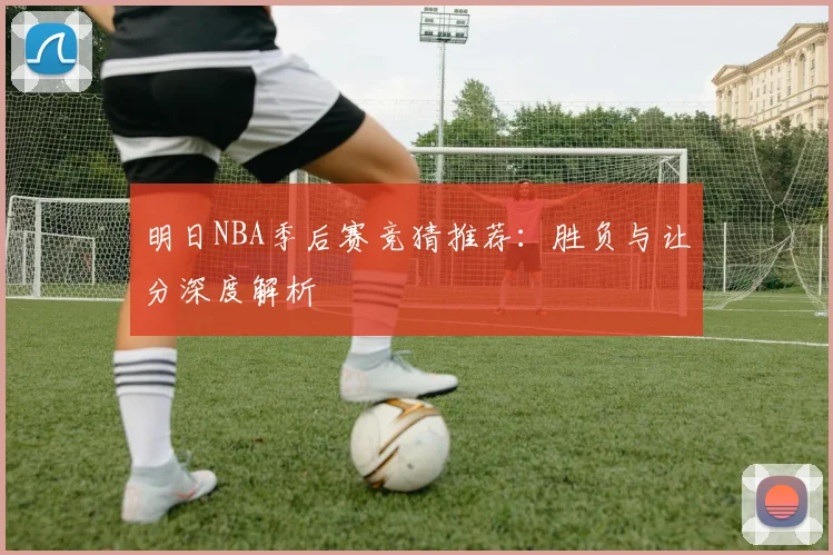 明日NBA季后赛竞猜推荐：胜负与让分深度解析