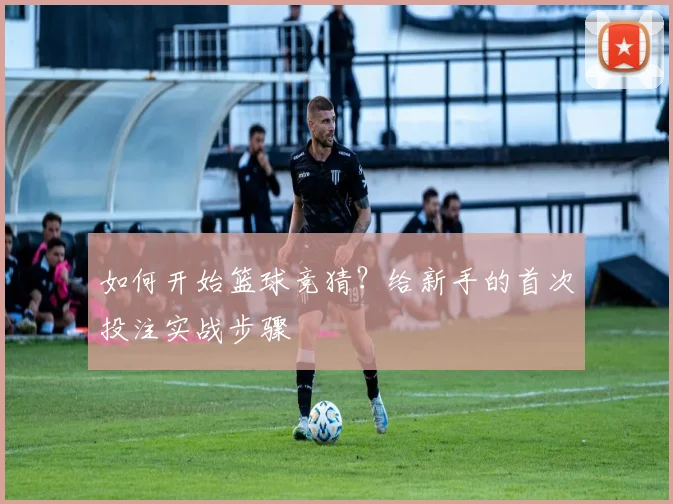 如何开始篮球竞猜？给新手的首次投注实战步骤