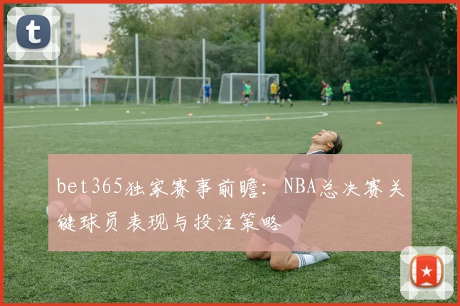 bet365独家赛事前瞻：NBA总决赛关键球员表现与投注策略