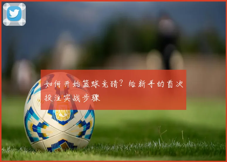 如何开始篮球竞猜？给新手的首次投注实战步骤